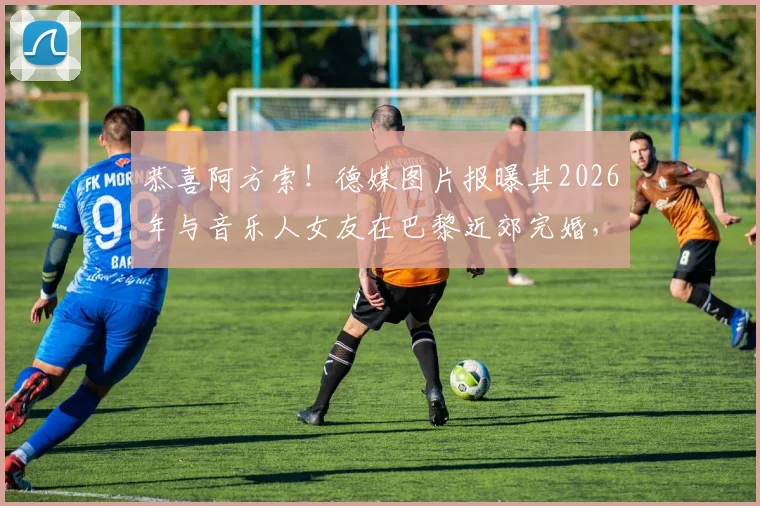 恭喜阿方索！德媒图片报曝其2026年与音乐人女友在巴黎近郊完婚，现场细节与爱情故事全解析