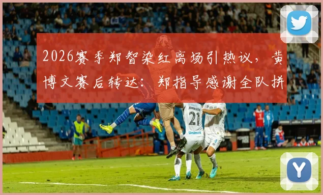 2026赛季郑智染红离场引热议，黄博文赛后转达：郑指导感谢全队拼搏，点评精彩比赛背后故事