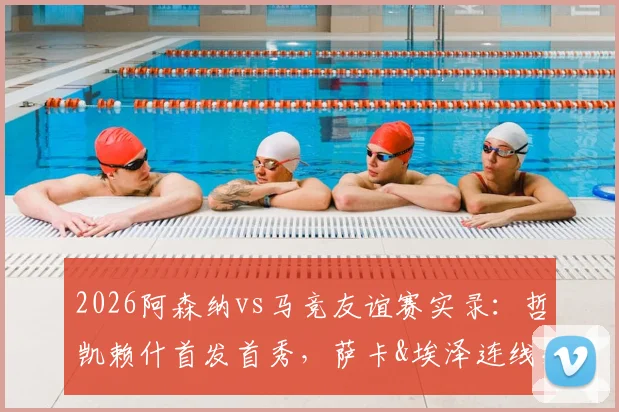 2026阿森纳vs马竞友谊赛实录：哲凯赖什首发首秀，萨卡&埃泽连线，小蜘蛛对位格子技术统计详解