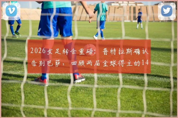 2026女足转会重磅：普特拉斯确认告别巴萨，回顾两届金球得主的14年红蓝传奇与未来去向