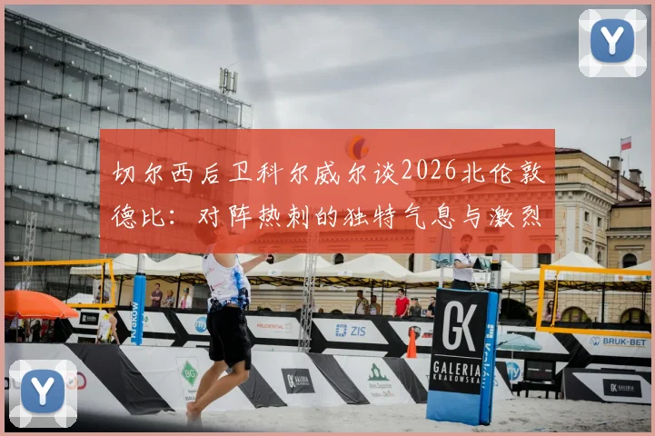切尔西后卫科尔威尔谈2026北伦敦德比：对阵热刺的独特气息与激烈氛围全解析