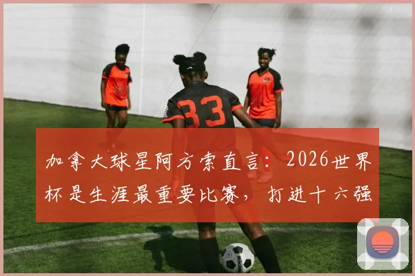 加拿大球星阿方索直言：2026世界杯是生涯最重要比赛，打进十六强是全队核心目标