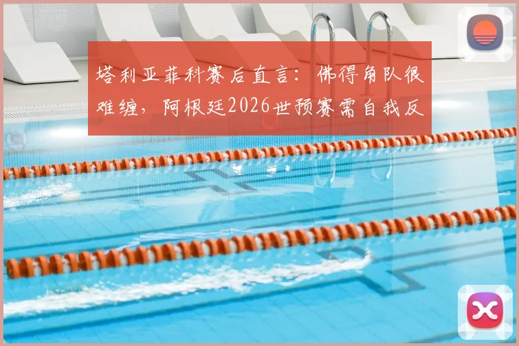 塔利亚菲科赛后直言：佛得角队很难缠，阿根廷2026世预赛需自我反思与改进