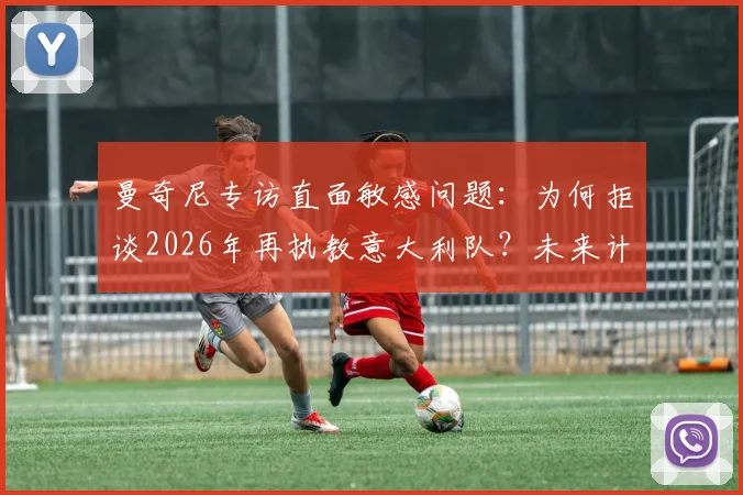 曼奇尼专访直面敏感问题：为何拒谈2026年再执教意大利队？未来计划与国家队帅位候选分析