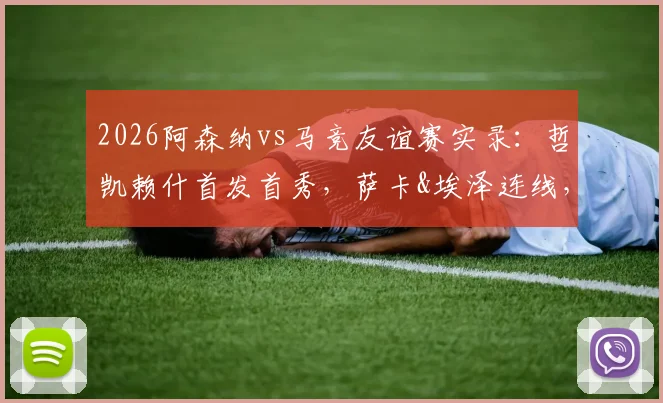 2026阿森纳vs马竞友谊赛实录：哲凯赖什首发首秀，萨卡&埃泽连线，小蜘蛛对位格子技术统计详解