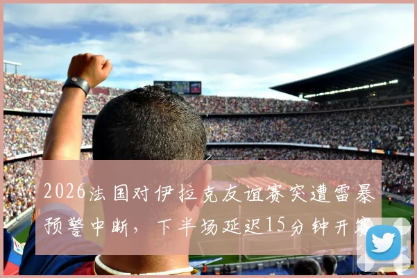 2026法国对伊拉克友谊赛突遭雷暴预警中断,下半场延迟15分钟开赛详情
