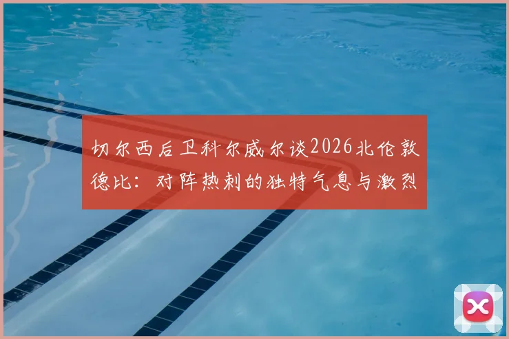切尔西后卫科尔威尔谈2026北伦敦德比：对阵热刺的独特气息与激烈氛围全解析
